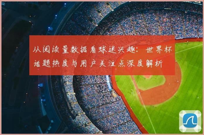 从阅读量数据看球迷兴趣:世界杯话题热度与用户关注点深度解析