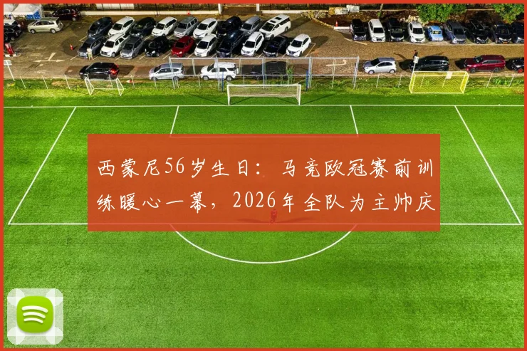 西蒙尼56岁生日：马竞欧冠赛前训练暖心一幕，2026年全队为主帅庆生