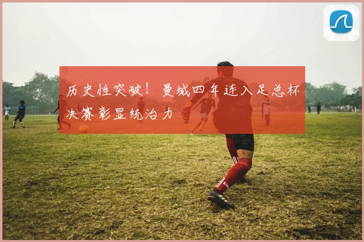 历史性突破!曼城四年连入足总杯决赛彰显统治力