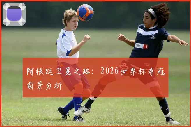 阿根廷卫冕之路：2026世界杯夺冠前景分析