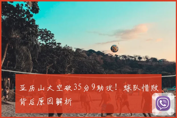 亚历山大空砍35分9助攻！球队惜败背后原因解析