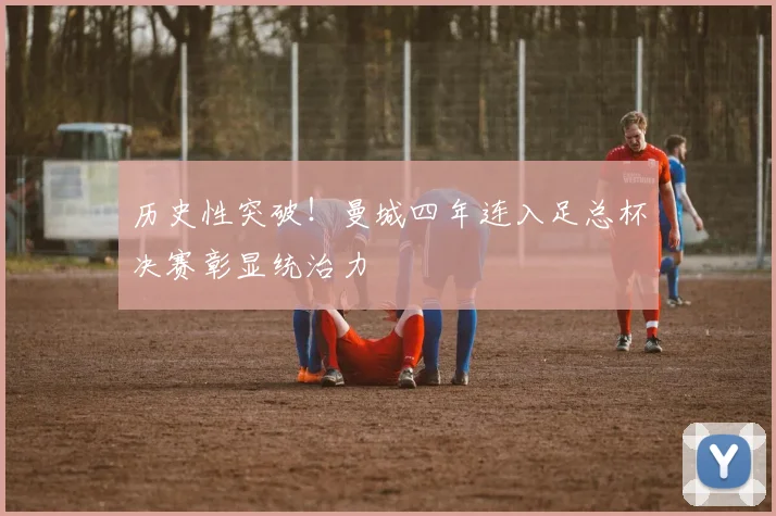 历史性突破！曼城四年连入足总杯决赛彰显统治力