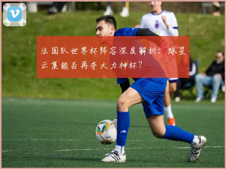 法国队世界杯阵容深度解析:球星云集能否再夺大力神杯?