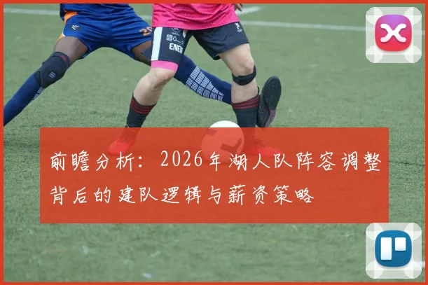 前瞻分析:2026年湖人队阵容调整背后的建队逻辑与薪资策略