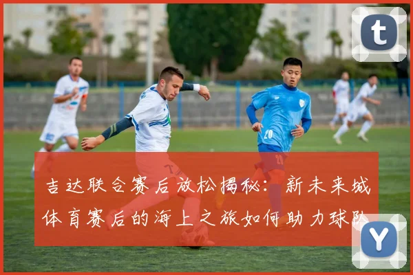 吉达联合赛后放松揭秘：新未来城体育赛后的海上之旅如何助力球队恢复？