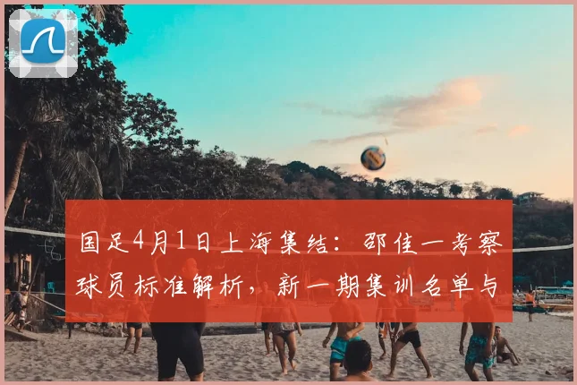 国足4月1日上海集结：邵佳一考察球员标准解析，新一期集训名单与看点前瞻