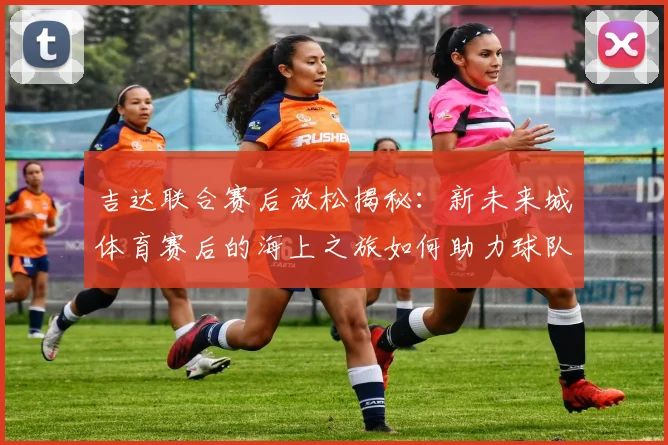 吉达联合赛后放松揭秘：新未来城体育赛后的海上之旅如何助力球队恢复？