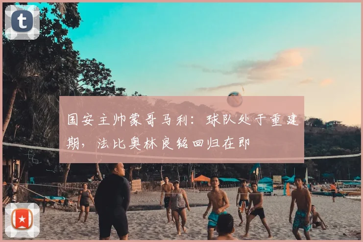国安主帅蒙哥马利：球队处于重建期，法比奥林良铭回归在即
