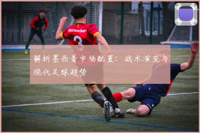 解析墨西哥中场配置：战术演变与现代足球趋势