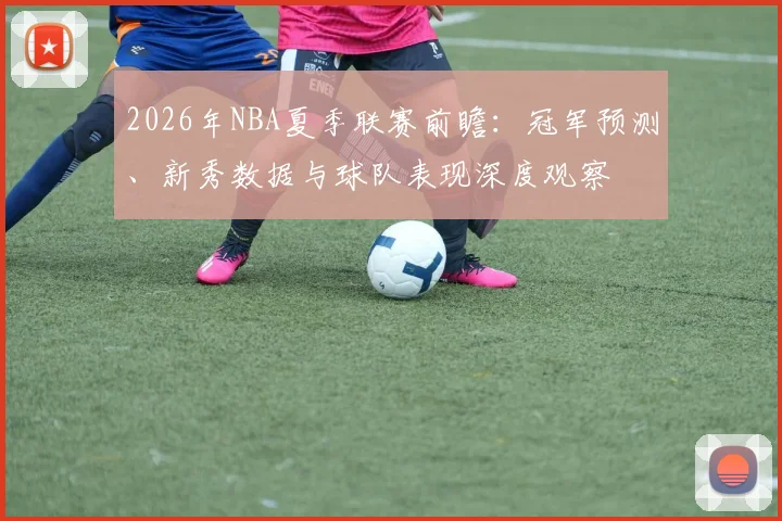 2026年NBA夏季联赛前瞻：冠军预测、新秀数据与球队表现深度观察