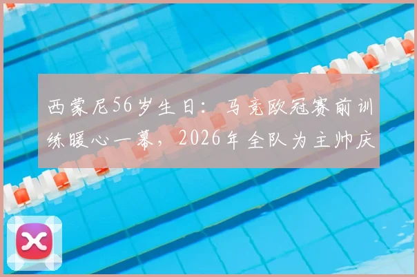 西蒙尼56岁生日：马竞欧冠赛前训练暖心一幕，2026年全队为主帅庆生